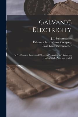 Galvanic Electricity: Its Pre-eminent Power and Effects in Preserving and Restoring Health Made Plain and Useful