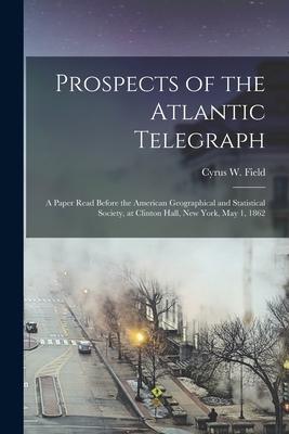 Prospects of the Atlantic Telegraph [microform]: a Paper Read Before the American Geographical and Statistical Society at Clinton Hall New York May