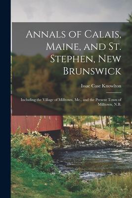Annals of Calais Maine and St. Stephen New Brunswick; Including the Village of Milltown Me. and the Present Town of Milltown N.B.