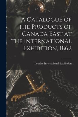 A Catalogue of the Products of Canada East at the International Exhibition 1862 [microform]