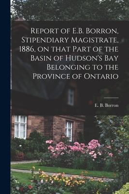 Report of E.B. Borron Stipendiary Magistrate 1886 on That Part of the Basin of Hudson‘s Bay Belonging to the Province of Ontario [microform]