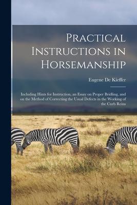 Practical Instructions in Horsemanship: Including Hints for Instruction an Essay on Proper Bridling and on the Method of Correcting the Usual Defect