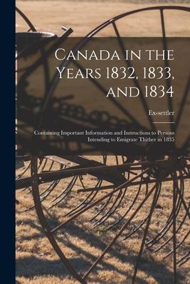 Canada in the Years 1832 1833 and 1834 [microform]: Containing Important Information and Instructions to Persons Intending to Emigrate Thither in 18