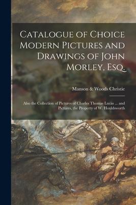 Catalogue of Choice Modern Pictures and Drawings of John Morley Esq.: Also the Collection of Pictures of Charles Thomas Lucas ... and Pictures the P