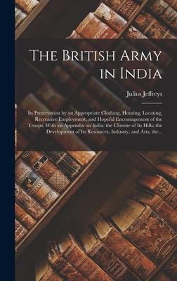 The British Army in India: Its Preservation by an Appropriate Clothing Housing Locating Recreative Employment and Hopeful Encouragement of th