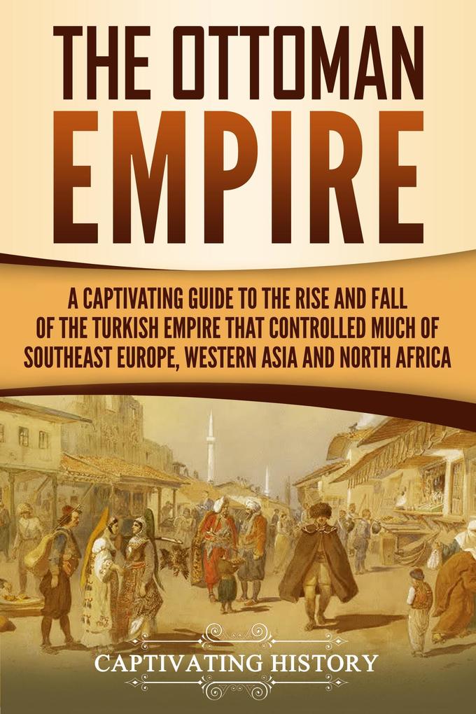 The Ottoman Empire: A Captivating Guide to the Rise and Fall of the Turkish Empire and Its Control Over Much of Southeast Europe Western Asia and North Africa