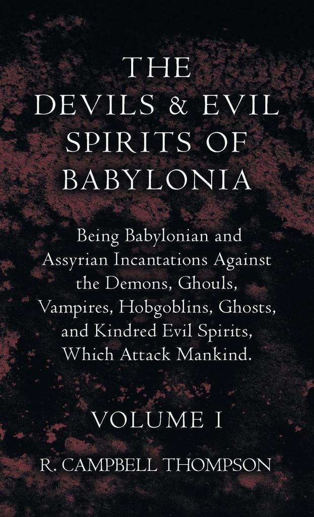The Devils and Evil Spirits of Babylonia Being Babylonian and Assyrian Incantations Against the Demons Ghouls Vampires Hobgoblins Ghosts and Kindred Evil Spirits Which Attack Mankind. Volume I