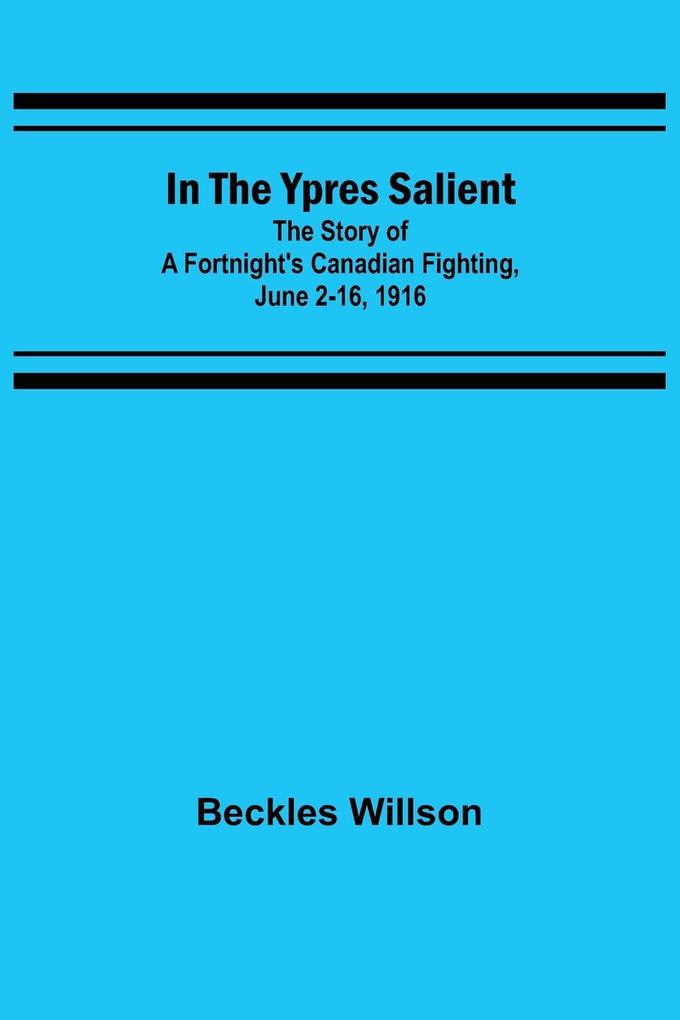 In the Ypres Salient; The Story of a Fortnight's Canadian Fighting June 2-16 1916