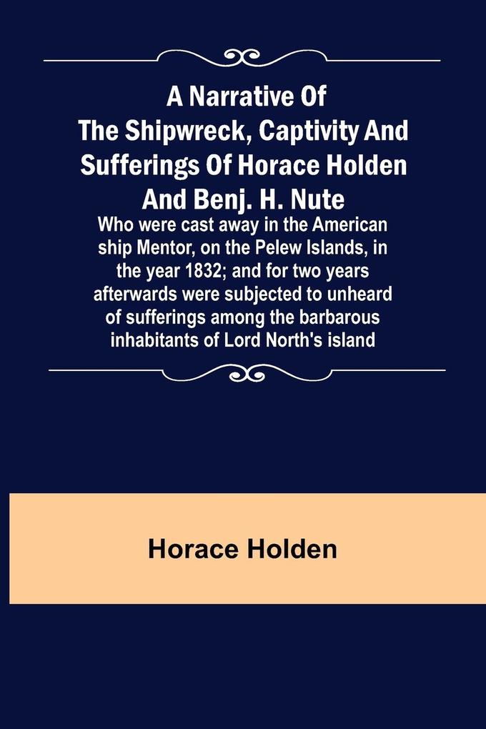 A Narrative of the Shipwreck Captivity and Sufferings of Horace Holden and Benj. H. Nute ; Who were cast away in the American ship Mentor on the Pelew Islands in the year 1832; and for two years afterwards were subjected to unheard of sufferings among