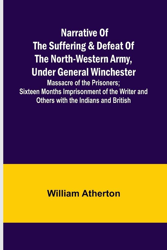 Narrative of the Suffering & Defeat of the North-Western Army Under General Winchester ; Massacre of the Prisoners; Sixteen Months Imprisonment of the Writer and Others with the Indians and British