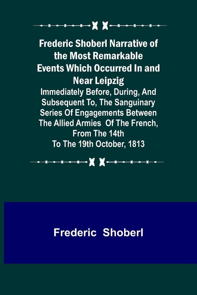 Frederic Shoberl Narrative of the Most Remarkable Events Which Occurred In and Near Leipzig; Immediately Before During And Subsequent To The Sanguinary Series Of Engagements Between The Allied Armies Of The French From The 14th To The 19th October 18
