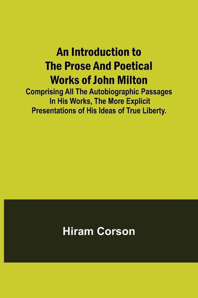 An Introduction to the Prose and Poetical Works of John Milton; Comprising All the Autobiographic Passages in his Works the More Explicit Presentations of His Ideas of True Liberty.