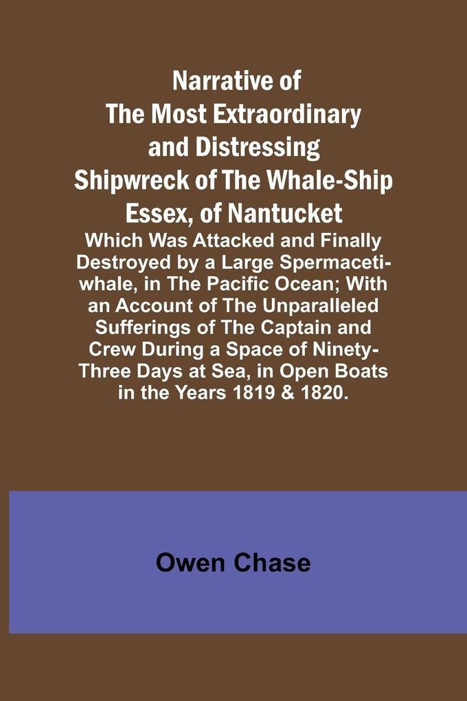 Narrative of the Most Extraordinary and Distressing Shipwreck of the Whale-ship Essex of Nantucket; Which Was Attacked and Finally Destroyed by a Large Spermaceti-whale in the Pacific Ocean; With an Account of the Unparalleled Sufferings of the Captain