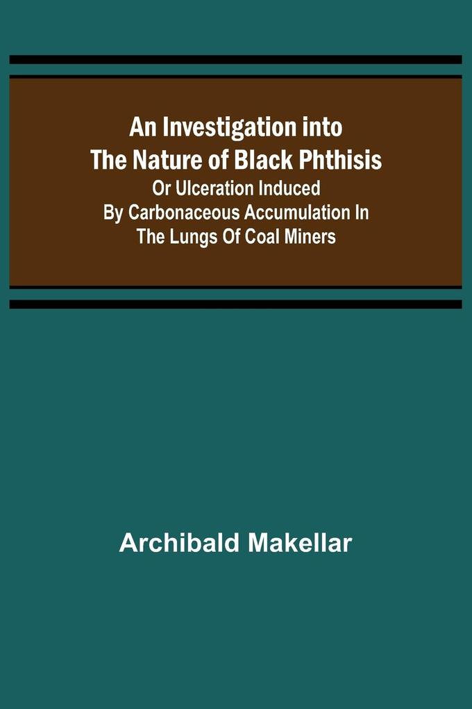 An Investigation into the Nature of Black Phthisis; Or Ulceration Induced by Carbonaceous Accumulation in the Lungs of Coal Miners