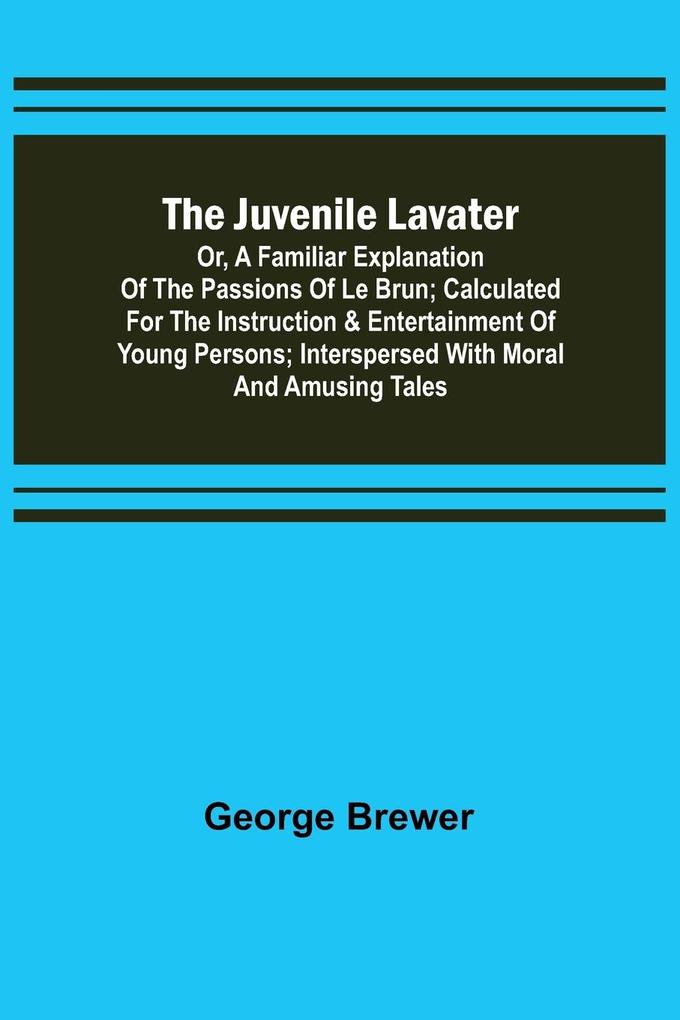 The Juvenile Lavater; or A Familiar Explanation of the Passions of Le Brun ; Calculated for the Instruction & Entertainment of Young Persons; Interspersed with Moral and Amusing Tales