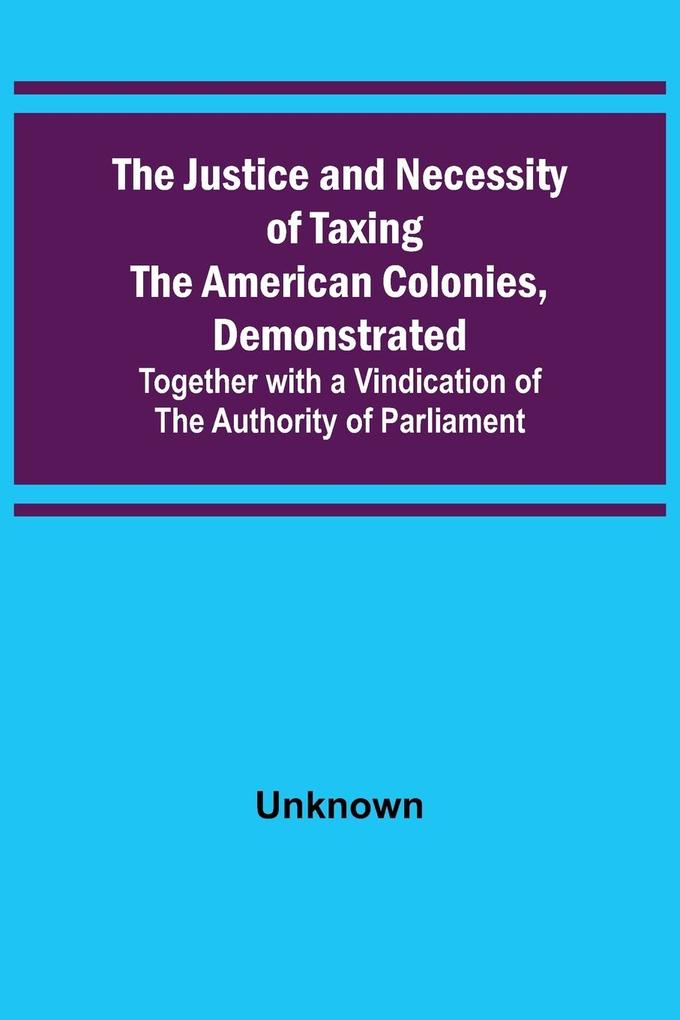 The Justice and Necessity of Taxing the American Colonies Demonstrated ; Together with a Vindication of the Authority of Parliament