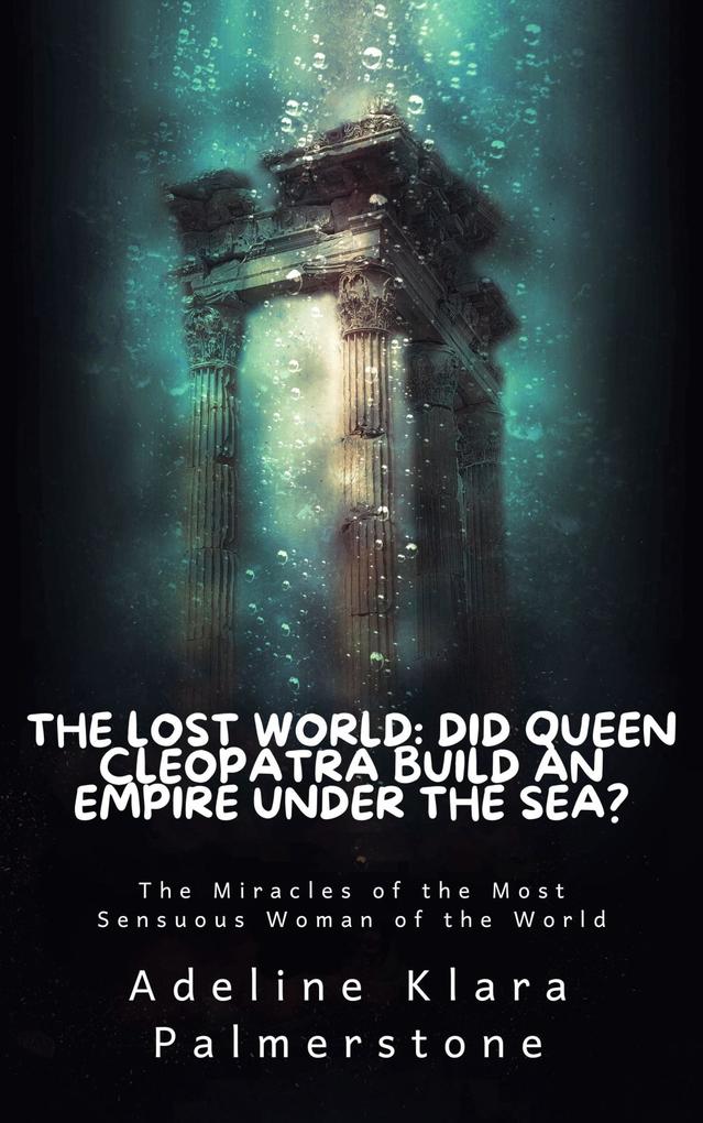 The Lost World: Did Queen Cleopatra Build an Empire under the Sea? The Miracles of the Most Sensuous Woman of the World