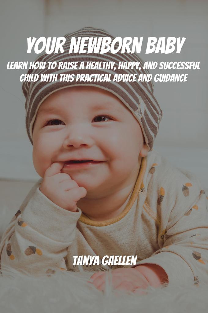 Your Newborn Baby! Learn How to Raise a Healthy Happy and Successful Child with This Practical Advice and Guidance