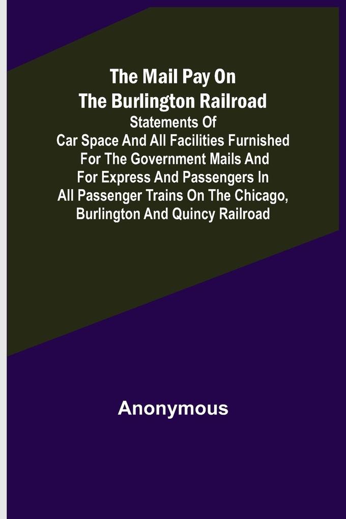 The Mail Pay on the Burlington Railroad; Statements of Car Space and All Facilities Furnished for the Government Mails and for Express and Passengers in All Passenger Trains on the Chicago Burlington and Quincy Railroad