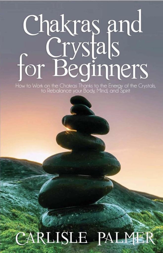 Chakras And Crystals For Beginners: How To Work On The Chakras Thanks To The Energy Of The Crystals To Rebalance Your Body Mind And Spirit