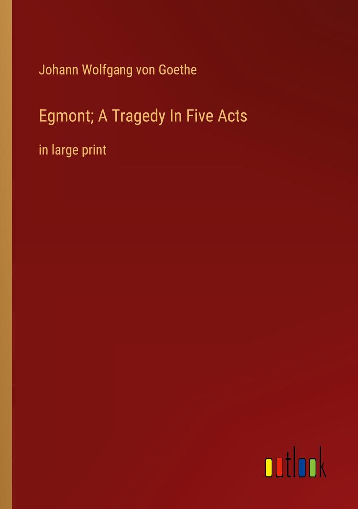 Egmont; A Tragedy In Five Acts - Johann Wolfgang von Goethe