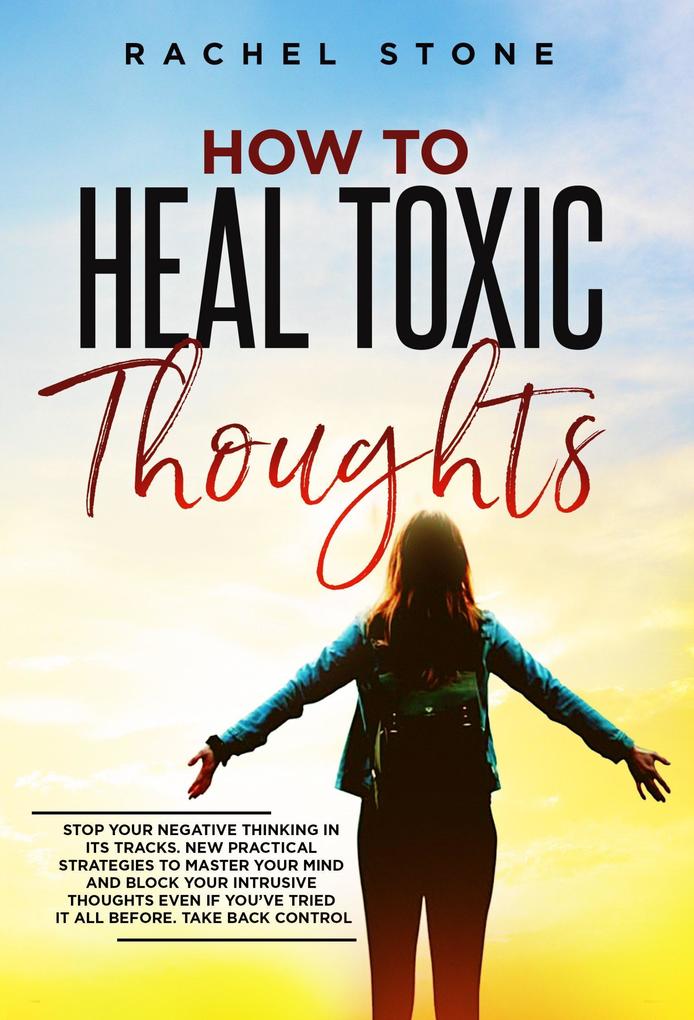 How To Heal Toxic Thoughts: Stop Your Negative Thinking In Its Tracks. New Practical Strategies To Master Your Mind And Block Your Intrusive Thoughts Even If You‘ve Tried It All Before (The Rachel Stone Collection)