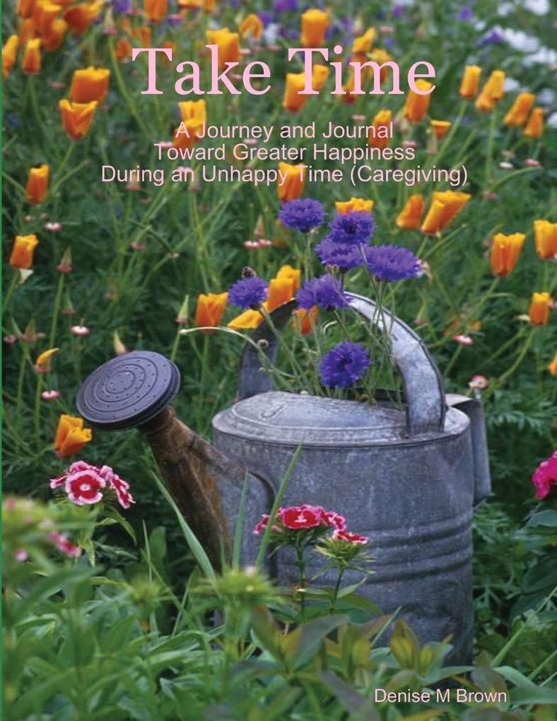 Take Time A Journey and Journal Toward Greater Happiness During an Unhappy Time (Caregiving)