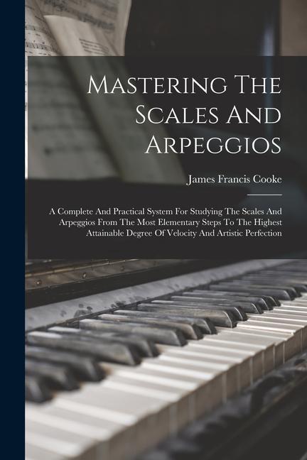 Mastering The Scales And Arpeggios: A Complete And Practical System For Studying The Scales And Arpeggios From The Most Elementary Steps To The Highes