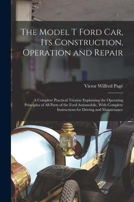 The Model T Ford Car Its Construction Operation and Repair: A Complete Practical Treatise Explaining the Operating Principles of All Parts of the Fo