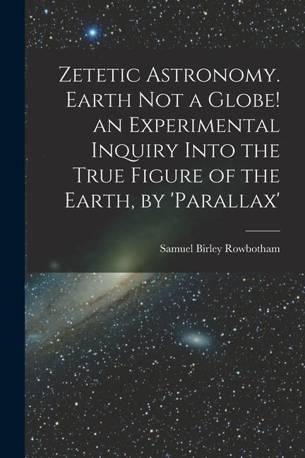 Zetetic Astronomy. Earth Not a Globe! an Experimental Inquiry Into the True Figure of the Earth by ‘parallax‘