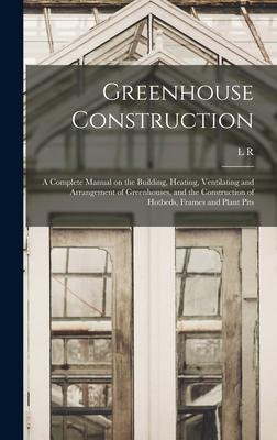 Greenhouse Construction: A Complete Manual on the Building Heating Ventilating and Arrangement of Greenhouses and the Construction of Hotbed