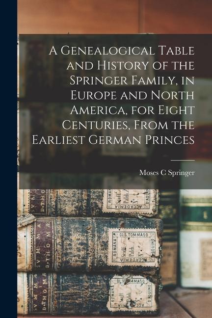 A Genealogical Table and History of the Springer Family in Europe and North America for Eight Centuries From the Earliest German Princes