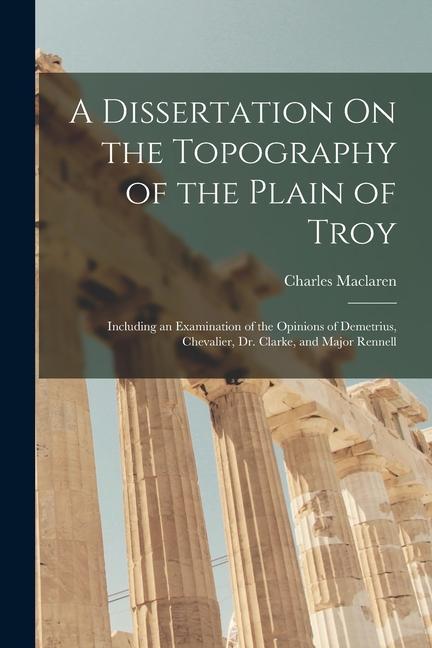 A Dissertation On the Topography of the Plain of Troy: Including an Examination of the Opinions of Demetrius Chevalier Dr. Clarke and Major Rennell