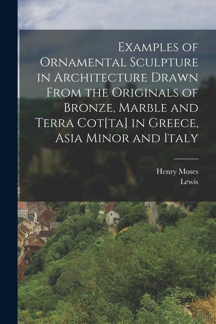 Examples of Ornamental Sculpture in Architecture Drawn From the Originals of Bronze Marble and Terra Cot[ta] in Greece Asia Minor and Italy