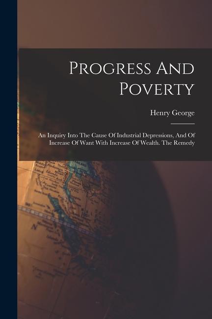 Progress And Poverty: An Inquiry Into The Cause Of Industrial Depressions And Of Increase Of Want With Increase Of Wealth. The Remedy