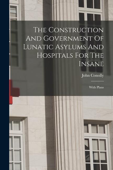 The Construction And Government Of Lunatic Asylums And Hospitals For The Insane: With Plans