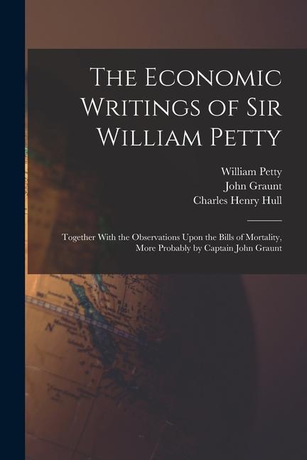 The Economic Writings of Sir William Petty: Together With the Observations Upon the Bills of Mortality More Probably by Captain John Graunt