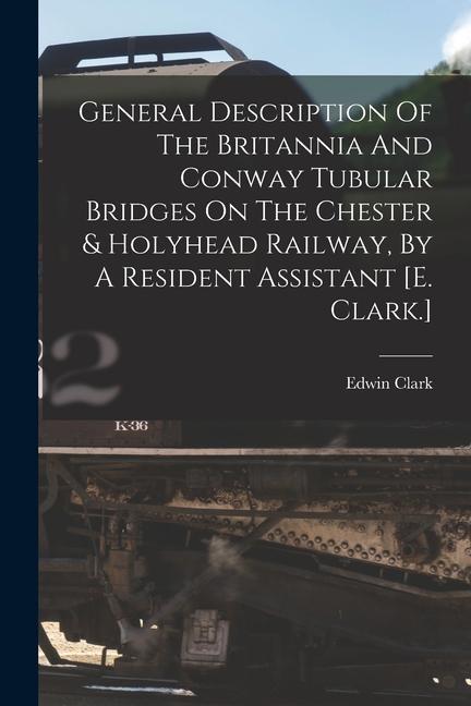 General Description Of The Britannia And Conway Tubular Bridges On The Chester & Holyhead Railway By A Resident Assistant [e. Clark.]
