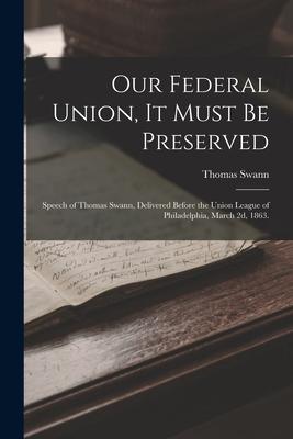 Our Federal Union it Must be Preserved: Speech of Thomas Swann Delivered Before the Union League of Philadelphia March 2d 1863.