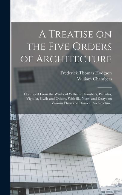 A Treatise on the Five Orders of Architecture: Compiled From the Works of William Chambers Palladio Vignola Gwilt and Others With ill. Notes and