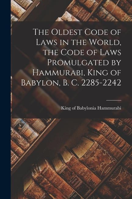 The Oldest Code of Laws in the World the Code of Laws Promulgated by Hammurabi King of Babylon B. C. 2285-2242