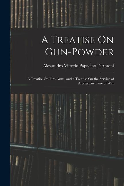 A Treatise On Gun-Powder: A Treatise On Fire-Arms; and a Treatise On the Service of Artillery in Time of War
