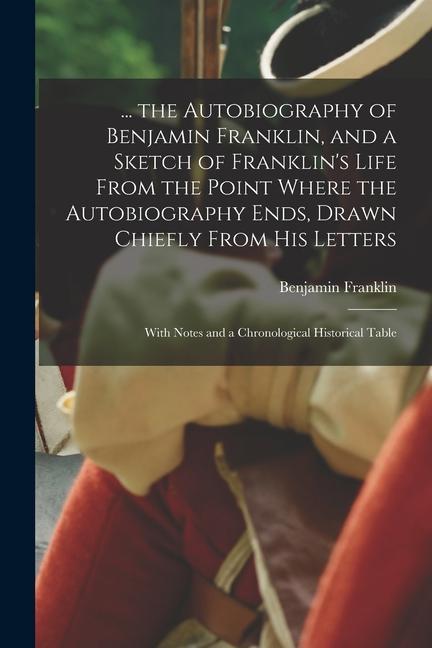 ... the Autobiography of Benjamin Franklin and a Sketch of Franklin‘s Life From the Point Where the Autobiography Ends Drawn Chiefly From His Letter