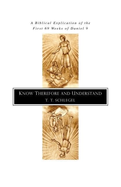 Know Therefore and Understand: A Biblical Explication of the First 69 Weeks of Daniel 9 - T. T. Schlegel