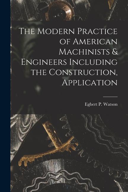 The Modern Practice of American Machinists & Engineers Including the Construction Application