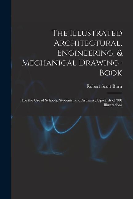 The Illustrated Architectural Engineering & Mechanical Drawing-book: For the use of Schools Students and Artisans; Upwards of 300 Illustrations