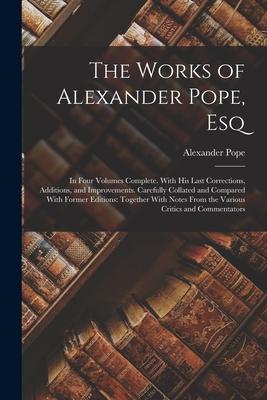 The Works of Alexander Pope Esq: In Four Volumes Complete. With His Last Corrections Additions and Improvements. Carefully Collated and Compared Wi