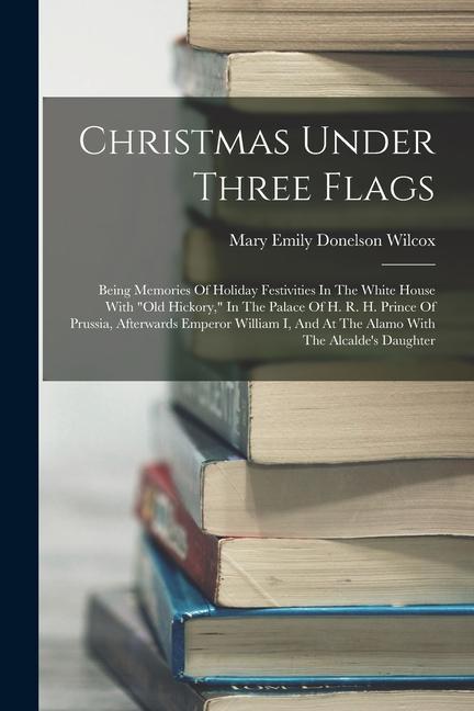 Christmas Under Three Flags: Being Memories Of Holiday Festivities In The White House With old Hickory In The Palace Of H. R. H. Prince Of Pruss