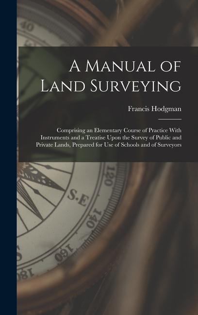 A Manual of Land Surveying: Comprising an Elementary Course of Practice With Instruments and a Treatise Upon the Survey of Public and Private Land