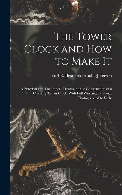 The Tower Clock and how to Make it; a Practical and Theoretical Treatise on the Construction of a Chiming Tower Clock With Full Working Drawings Phot